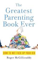 The Greatest Parenting Book Ever: How to Not Fuck Up Your Kid