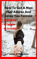 How to Get a Man That Adores and Loves You Forever: Be Attractive, Be Sociable & Be Irresistible