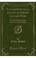 Exploration de la Région Du Grand Lac Des Ours: Fin Des Quinze ANS Sous Le Cercle Polaire (Classic Reprint)