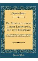 Dr. Martin Luther's Letzte Lebenstage, Tod Und Begrï¿½bniï¿½: Eine Denkschrift Zur Dritthundertjï¿½hrigen Gedï¿½chtniï¿½feier Des Todestages Luther's (Classic Reprint)