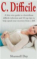 C. Difficile: A Bite Size Guide to Clostridium Difficile Infection and 10 Top Tips to Help Speed Your Recovery from C Diff