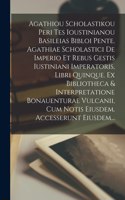 Agathiou Scholastikou Peri Tes Ioustinianou Basileias Bibloi Pente. Agathiae Scholastici De Imperio Et Rebus Gestis Iustiniani Imperatoris, Libri Quinque. Ex Bibliotheca & Interpretatione Bonauenturae Vulcanii, Cum Notis Eiusdem. Accesserunt Eiusde