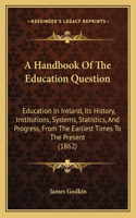 Handbook Of The Education Question: Education In Ireland, Its History, Institutions, Systems, Statistics, And Progress, From The Earliest Times To The Present (1862)