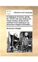 A catalogue of books, prints, &c. Which are now selling (for ready money) at the prices marked in the catalogue, by Brownlow Waight bookseller, ...