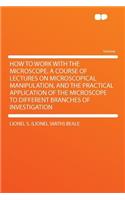 How to Work with the Microscope. a Course of Lectures on Microscopical Manipulation, and the Practical Application of the Microscope to Different Branches of Investigation