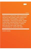 Practical Surveying and Elementary Geodesy, Including Land Surveying, Levelling, Contouring, Compass Traversing, Theodolite Work, Town Surveying, Engineering Field Work and Setting Out Railway Curves, with Notes on Plane Tabling, Astronomical Surve
