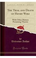The Trial and Death of Henry Wirz: With Other Matters Pertaining Thereto (Classic Reprint)