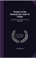 Visions of the Beyond, by a Seer of Today: Or, Symbolic Teachings from the Higher Life