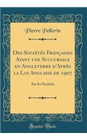 Des Sociï¿½tï¿½s Franï¿½aises Ayant Une Succursale En Angleterre d'Aprï¿½s La Loi Anglaise de 1907: Sur Les Sociï¿½tï¿½s (Classic Reprint): Sur Les Sociï¿½tï¿½s (Classic Reprint)