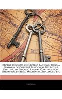 Recent Progress in Electric Railways: Being a Summary of Current Periodical Literature Relating to Electric Railway Construction, Operation, Systems, Machinery, Appliances, Etc: Being a Summary of Current Periodical Literature Relating to Electric Railway Construction, Operation, Systems, Machinery, Appliances, Etc