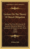 Lecture On The Theory Of Moral Obligation: Being The First Of A Course Of Lectures Delivered Before The University Of Oxford In Lent Term, 1830 (1830)
