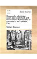 Reasons for Adopting an Union, Between Ireland, and Great Britain. by the Author of the Letter to Jos. Spencer, Esq.