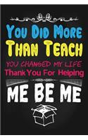 You Did More Than Teach You Changed My Life Thank You for Helping Me Be Me: Lined Teacher Journals & Notebooks V55