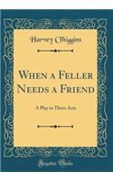 When a Feller Needs a Friend: A Play in Three Acts (Classic Reprint): A Play in Three Acts (Classic Reprint)