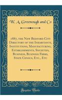 1887, the New Bedford City Directory of the Inhabitants, Institutions, Manufacturing, Establishments, Societies, Business, Business Firms, State Census, Etc., Etc (Classic Reprint)