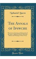 The Annals of Ipswche: The Lawes, Customes and Governmt of the Same, Collected Out of Ye Records, Bookes and Writings of That Towne (Classic Reprint)
