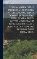 Des Bekannten Diebes, Mörders Und Räubers, Lips Tullians, Und Seiner Complicen Leben Und Uebelthaten, Dabey Gottes Sonderbahre Schickung Erhellet ... Alles Aus Den Iudicial-actis Mit Fleiß Extrahiret...