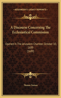 A Discourse Concerning The Ecclesiastical Commission: Opened In The Jerusalem Chamber, October 10, 1689 (1689)