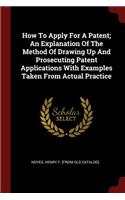 How to Apply for a Patent; An Explanation of the Method of Drawing Up and Prosecuting Patent Applications with Examples Taken from Actual Practice