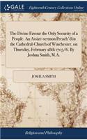 The Divine Favour the Only Security of a People. an Assize-Sermon Preach'd in the Cathedral-Church of Winchester, on Thursday, February 28th 1705/6. by Joshua Smith, M.A.