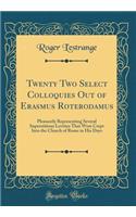 Twenty Two Select Colloquies Out of Erasmus Roterodamus: Pleasantly Representing Several Superstitious Levities That Were Crept Into the Church of Rome in His Days (Classic Reprint)