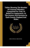 Tables Showing The Number Of Criminal Offenders Committed For Trial, Or Bailed For Appearance, At The Assizes And Sessions In Each County, England And Wales