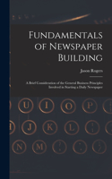 Fundamentals of Newspaper Building: A Brief Consideration of the General Business Principles Involved in Starting a Daily Newspaper