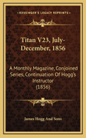 Titan V23, July-December, 1856: A Monthly Magazine, Conjoined Series, Continuation of Hogg's Instructor (1856)