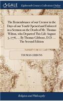 The Remembrance of Our Creator in the Days of Our Youth Opened and Enforced in a Sermon on the Death of Mr. Thomas Wilton, Who Departed This Life August 5, 1776, ... by Thomas Gibbons, D.D. ... the Second Edition