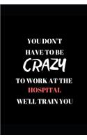You Don't Have to Be Crazy to Work at the Hospital We'll Train You: Funny Work Writing 120 Pages Notebook Journal - Small Lined (6 X 9 )
