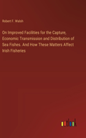 On Improved Facilities for the Capture, Economic Transmission and Distribution of Sea Fishes. And How These Matters Affect Irish Fisheries