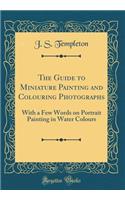 The Guide to Miniature Painting and Colouring Photographs: With a Few Words on Portrait Painting in Water Colours (Classic Reprint)