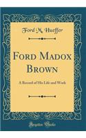 Ford Madox Brown: A Record of His Life and Work (Classic Reprint)