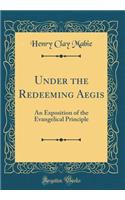 Under the Redeeming Aegis: An Exposition of the Evangelical Principle (Classic Reprint): An Exposition of the Evangelical Principle (Classic Reprint)