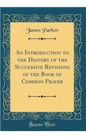 An Introduction to the History of the Successive Revisions of the Book of Common Prayer (Classic Reprint)