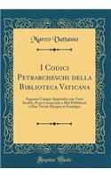 I Codici Petrarcheschi Della Biblioteca Vaticana: Seguono Cinque Appendici Con Testi Inediti, Poco Conosciuti O Mal Pubblicati E Due Tavole Doppie in Fototipia (Classic Reprint): Seguono Cinque Appendici Con Testi Inediti, Poco Conosciuti O Mal Pubblicati E Due Tavole Doppie in Fototipia (Classic Reprint)