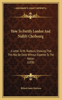 How To Fortify London And Nullify Cherbourg: A Letter To Mr. Roebuck, Showing That This May Be Done Without Expense To The Nation (1858)