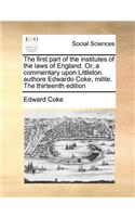 The First Part of the Institutes of the Laws of England. Or, a Commentary Upon Littleton. Authore Edwardo Coke, Milite. the Thirteenth Edition