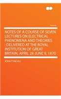 Notes of a Course of Seven Lectures on Electrical Phenomena and Theories: Delivered at the Royal Institution of Great Britain, April 28-June 9, 1870