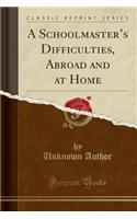 A Schoolmaster's Difficulties, Abroad and at Home (Classic Reprint)