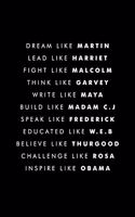Dream Like Martin Lead Like Harriet Fight Like Malcolm Think Like Garvey Write Like Maya Build Like Madam C.J Speak Like Frederick Educated Like W.E.B Believe Like Thurgood Challenge Like Rosa Inspire Like Obama