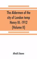 aldermen of the city of London temp. Henry III.-1912. With notes on the parliamentary representation of the city, the aldermen and the livery companies, the aldermanic veto, aldermanic baronets and knights, etc. (Volume II)