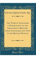 The Tomb of Alexander a Dissertation on the Sarcophagus Brought From Alexandria and Now in the British Museum (Classic Reprint)