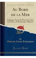 Au Bord de la Mer: Géologie, Faune Et Flore Des Côtes de France, de Dunkerque À Biarritz (Classic Reprint)