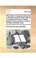 The Critic or a Tragedy Rehearsed a Dramatic Piece in Three Acts as It Is Performed at the Theatre Royal in Drury Lane By; Richard Brinsley Sheridan Esqr.