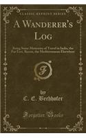 A Wanderer's Log: Being Some Memories of Travel in India, the Far East, Russia, the Mediterranean Elsewhere (Classic Reprint)