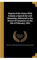 Repeal of the Union With Ireland; a Speech by Lord Macaulay, Delivered in the House of Commons on the 6th of February, 1833