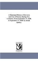 A Municipal History of the town and City of Boston, During Two Centuries. From September 17, 1630, to September 17, 1830. by Josiah Quincy.