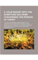 A   Calm Inquiry Into the Scripture Doctrine Concerning the Person of Christ; To Which Are Annexed a Brief Review of the Controversy Between Bishop Ho
