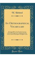 An Orthographical Vocabulary: Showing Where the Final Consonant Should Be Repeated in Spelling the Past Tense and the Participles of English Verbs (Classic Reprint): Showing Where the Final Consonant Should Be Repeated in Spelling the Past Tense and the Participles of English Verbs (Classic Reprint)